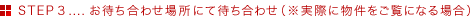 STEP3....お待ち合わせ場所にて待ち合わせ(※実際に物件をご覧になる場合)